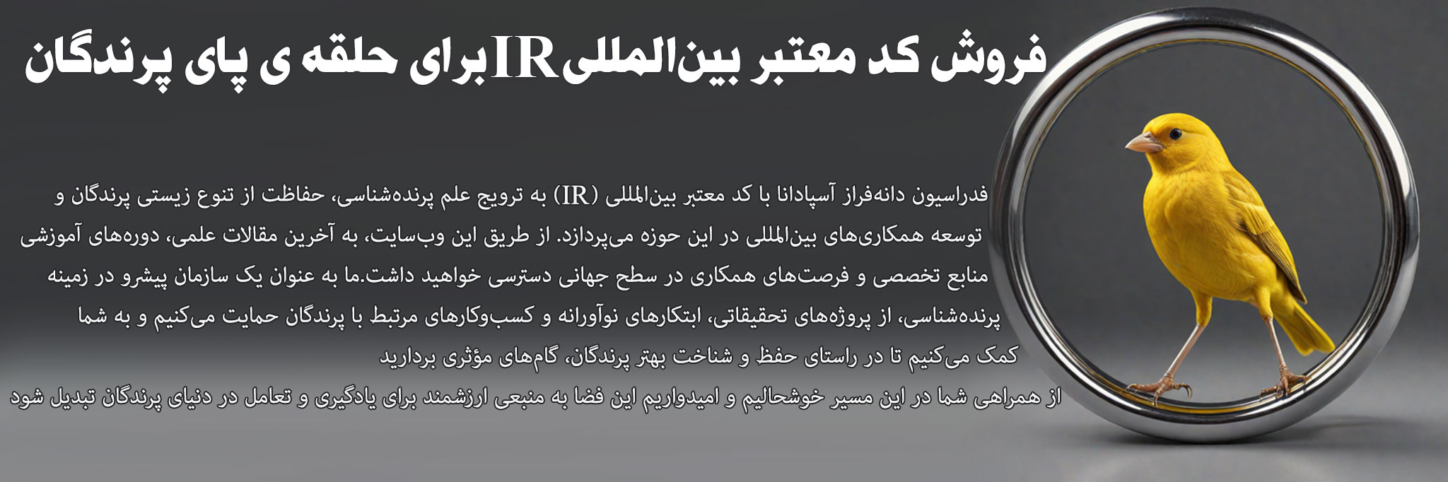 به وبسایت فدراسیون پرندهشناسی دانهفراز آسپادانا خوش آمدید!فدراسیون ما با کد معتبر بینالمللی (IR) در زمینه پرندهشناسی، حفاظت از تنوع زیستی و توسعه همکاریهای بینالمللی فعالیت میکند. از طریق این سایت، به اطلاعات علمی، دورههای آموزشی، و فرصتهای تحقیقاتی در حوزه پرندگان دسترسی خواهید داشتما همچنین از کسبوکارهای مرتبط با پرندگان و پروژههای نوآورانه حمایت میکنیم و به گسترش دانش و آگاهی در این عرصه کمک مینماییم از حضور شما در این جامعه تخصصی خوشحالیم و امیدواریم وبسایت ما منبعی الهامبخش برای یادگیری و همکاری باشد فدراسیون پرنده شناسی انجمن پرنده شناسی فدراسیون پرندگان زینتی ایران