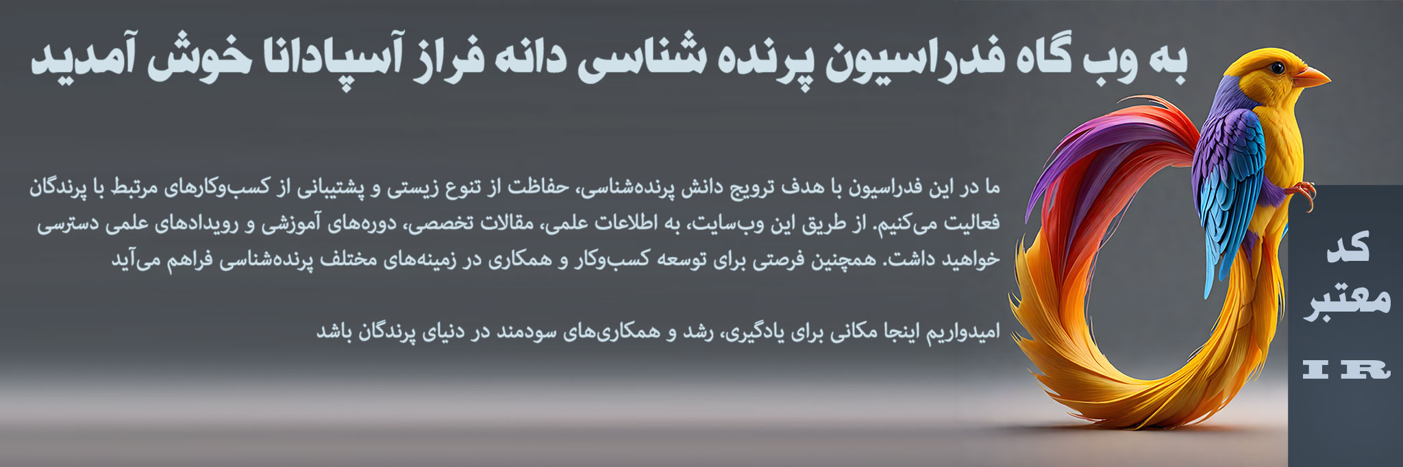 به وبسایت فدراسیون پرندهشناسی دانهفراز آسپادانا خوش آمدید!فدراسیون ما با کد معتبر بینالمللی (IR) در زمینه پرندهشناسی، حفاظت از تنوع زیستی و توسعه همکاریهای بینالمللی فعالیت میکند. از طریق این سایت، به اطلاعات علمی، دورههای آموزشی، و فرصتهای تحقیقاتی در حوزه پرندگان دسترسی خواهید داشتما همچنین از کسبوکارهای مرتبط با پرندگان و پروژههای نوآورانه حمایت میکنیم و به گسترش دانش و آگاهی در این عرصه کمک مینماییم از حضور شما در این جامعه تخصصی خوشحالیم و امیدواریم وبسایت ما منبعی الهامبخش برای یادگیری و همکاری باشد فدراسیون پرنده شناسی انجمن پرنده شناسی فدراسیون پرندگان زینتی ایران
